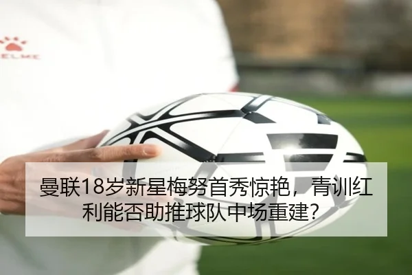 曼联18岁新星梅努首秀惊艳，青训红利能否助推球队中场重建？（hth）